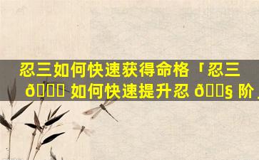 忍三如何快速获得命格「忍三 🍀 如何快速提升忍 🐧 阶」